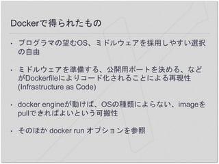Dockerで得られたもの
• プログラマの望むOS、ミドルウェアを採用しやすい選択
の自由
• ミドルウェアを準備する、公開用ポートを決める、など
がDockerfileによりコード化されることによる再現性
(Infrastructure as Code)
• docker engineが動けば、OSの種類によらない、imageを
pullできればよいという可搬性
• そのほか docker run オプションを参照
 