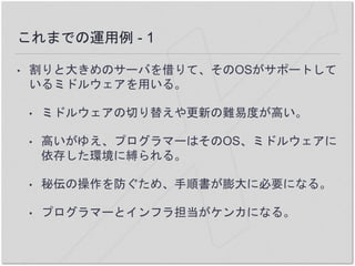 これまでの運用例 - 1
• 割りと大きめのサーバを借りて、そのOSがサポートして
いるミドルウェアを用いる。
• ミドルウェアの切り替えや更新の難易度が高い。
• 高いがゆえ、プログラマーはそのOS、ミドルウェアに
依存した環境に縛られる。
• 秘伝の操作を防ぐため、手順書が膨大に必要になる。
• プログラマーとインフラ担当がケンカになる。
 