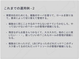 これまでの運用例 - 2
• 障害対応のためにも、複数のサーバを借りて、ロールを割り当
て、要求によって切り替えて管理する。
• 複数台に同じことやるの？やらないの？ていうかむしろ、や
ってはいけないの？ロールの管理が煩雑になる。
• 残念ながらお客さんつかなくて、スカスカだ。他のことに使
いたい・・・。使っていいの？これもロールの管理が煩雑に
なる。
• 複数台にわったけど、LBにIPふったのどれだっけ？このディ
スク使ってるのだれだっけ？リソースの管理が複雑になる。
 