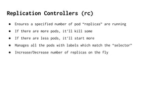 Replication Controllers (rc)
● Ensures a specified number of pod “replicas” are running
● If there are more pods, it’ll kill some
● If there are less pods, it’ll start more
● Manages all the pods with labels which match the “selector”
● Increase/Decrease number of replicas on the fly
 