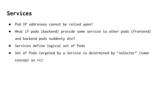 Services
● Pod IP addresses cannot be relied upon!
● What if pods (backend) provide some service to other pods (frontend)
and backend pods suddenly die?
● Services define logical set of Pods
● Set of Pods targeted by a Service is determined by “selector” (same
concept as rc)
 
