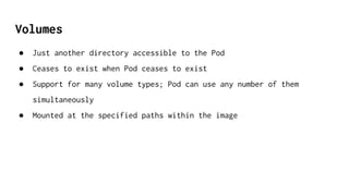 Volumes
● Just another directory accessible to the Pod
● Ceases to exist when Pod ceases to exist
● Support for many volume types; Pod can use any number of them
simultaneously
● Mounted at the specified paths within the image
 