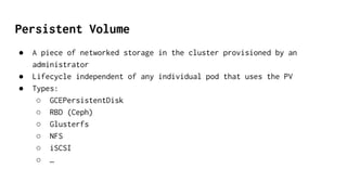 Persistent Volume
● A piece of networked storage in the cluster provisioned by an
administrator
● Lifecycle independent of any individual pod that uses the PV
● Types:
○ GCEPersistentDisk
○ RBD (Ceph)
○ Glusterfs
○ NFS
○ iSCSI
○ …
 