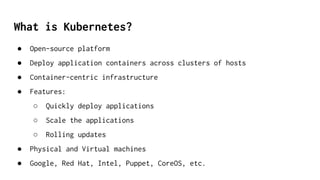 What is Kubernetes?
● Open-source platform
● Deploy application containers across clusters of hosts
● Container-centric infrastructure
● Features:
○ Quickly deploy applications
○ Scale the applications
○ Rolling updates
● Physical and Virtual machines
● Google, Red Hat, Intel, Puppet, CoreOS, etc.
 