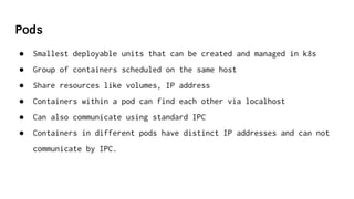 Pods
● Smallest deployable units that can be created and managed in k8s
● Group of containers scheduled on the same host
● Share resources like volumes, IP address
● Containers within a pod can find each other via localhost
● Can also communicate using standard IPC
● Containers in different pods have distinct IP addresses and can not
communicate by IPC.
 
