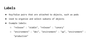 Labels
● Key/Value pairs that are attached to objects, such as pods
● Used to organize and select subsets of objects
● Example labels:
○ "release" : "stable", "release" : "canary"
○ "environment" : "dev", "environment" : "qa", "environment" :
"production"
 