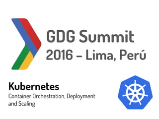 Kubernetes
Container Orchestration, Deployment
and Scaling
GDG Summit
2O16 – Lima, Perú
 