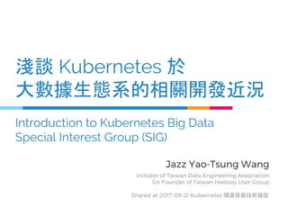 淺談 Kubernetes 於
大數據生態系的相關開發近況
Introduction to Kubernetes Big Data
Special Interest Group (SIG)
Jazz Yao-Tsung Wang
Initiator of Taiwan Data Engineering Association
Co-Founder of Taiwan Hadoop User Group
Shared at 2017-09-21 Kubernetes 開源容器技術論壇
 