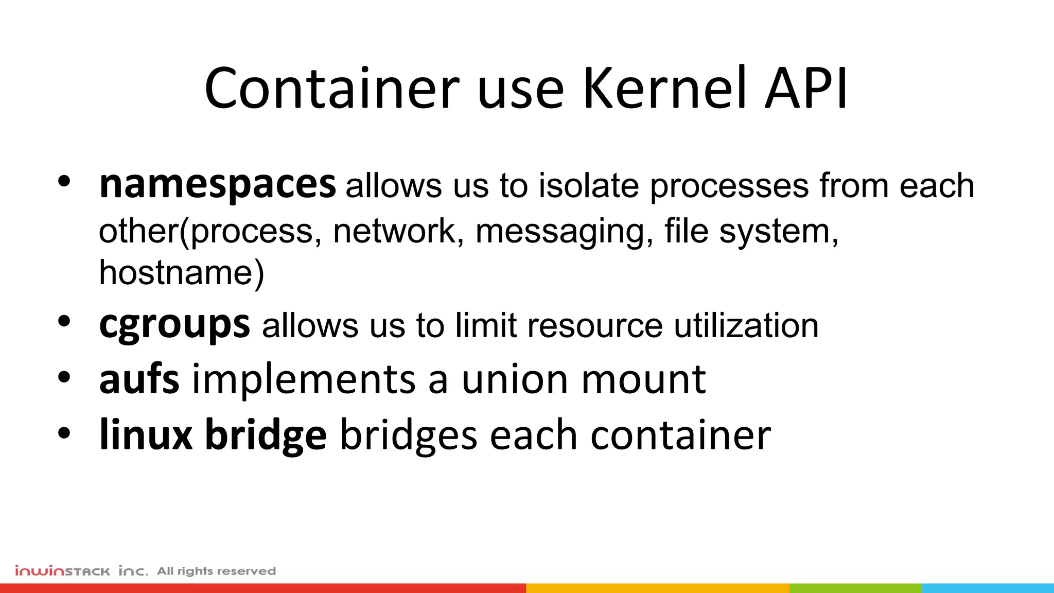Container use Kernel API
• namespaces allows us to isolate processes from each
other(process, network, messaging, file system,
hostname)
• cgroups allows us to limit resource utilization
• aufs implements a union mount
• linux bridge bridges each container
 