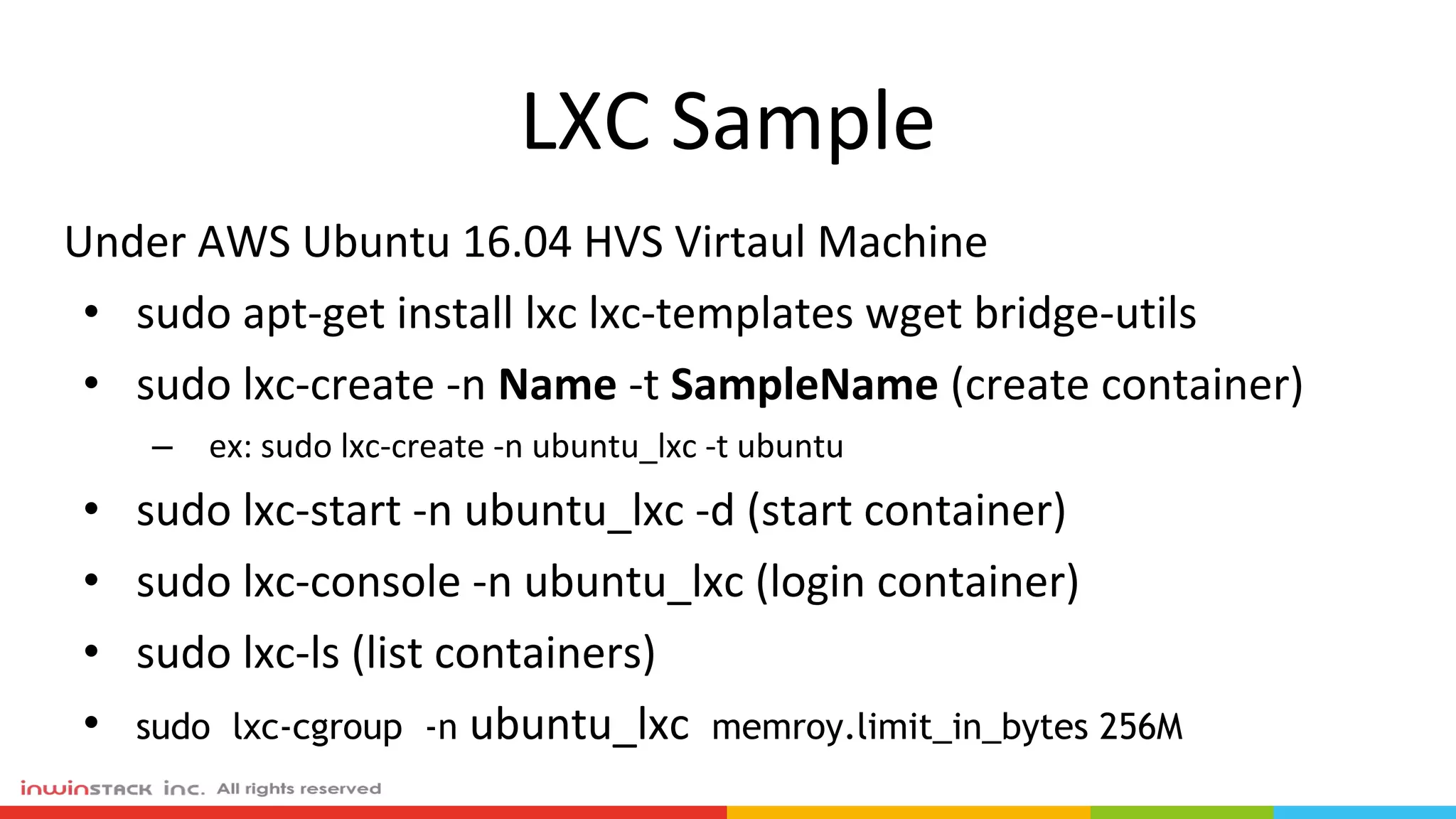 LXC Sample
Under AWS Ubuntu 16.04 HVS Virtaul Machine
• sudo apt-get install lxc lxc-templates wget bridge-utils
• sudo lxc-create -n Name -t SampleName (create container)
– ex: sudo lxc-create -n ubuntu_lxc -t ubuntu
• sudo lxc-start -n ubuntu_lxc -d (start container)
• sudo lxc-console -n ubuntu_lxc (login container)
• sudo lxc-ls (list containers)
• sudo lxc-cgroup -n ubuntu_lxc memroy.limit_in_bytes 256M
 