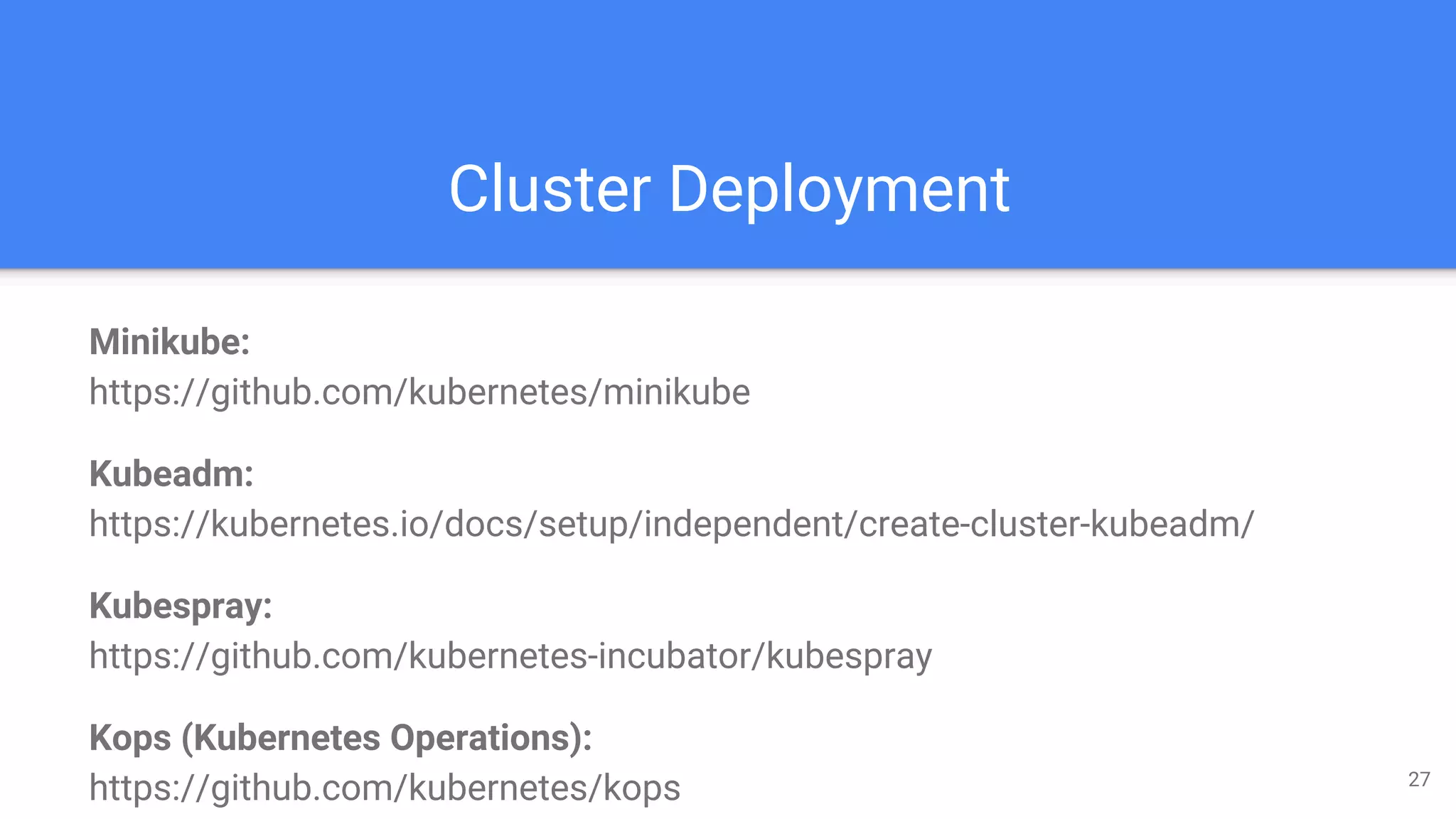 Cluster Deployment
27
Minikube:
https://github.com/kubernetes/minikube
Kubeadm:
https://kubernetes.io/docs/setup/independent/create-cluster-kubeadm/
Kubespray:
https://github.com/kubernetes-incubator/kubespray
Kops (Kubernetes Operations):
https://github.com/kubernetes/kops
 