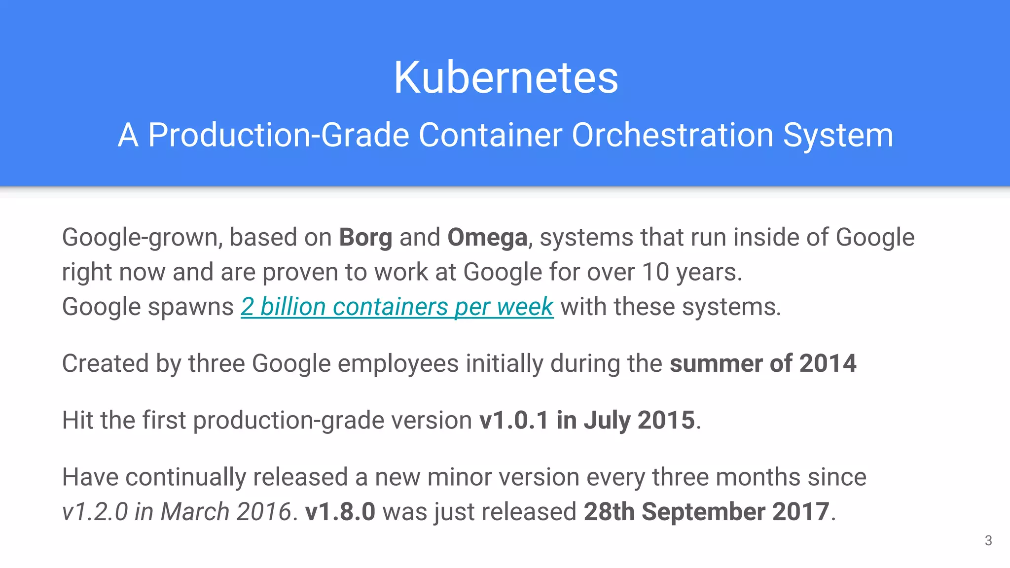 Kubernetes
A Production-Grade Container Orchestration System
Google-grown, based on Borg and Omega, systems that run inside of Google
right now and are proven to work at Google for over 10 years.
Google spawns 2 billion containers per week with these systems.
Created by three Google employees initially during the summer of 2014
Hit the first production-grade version v1.0.1 in July 2015.
Have continually released a new minor version every three months since
v1.2.0 in March 2016. v1.8.0 was just released 28th September 2017.
3
 