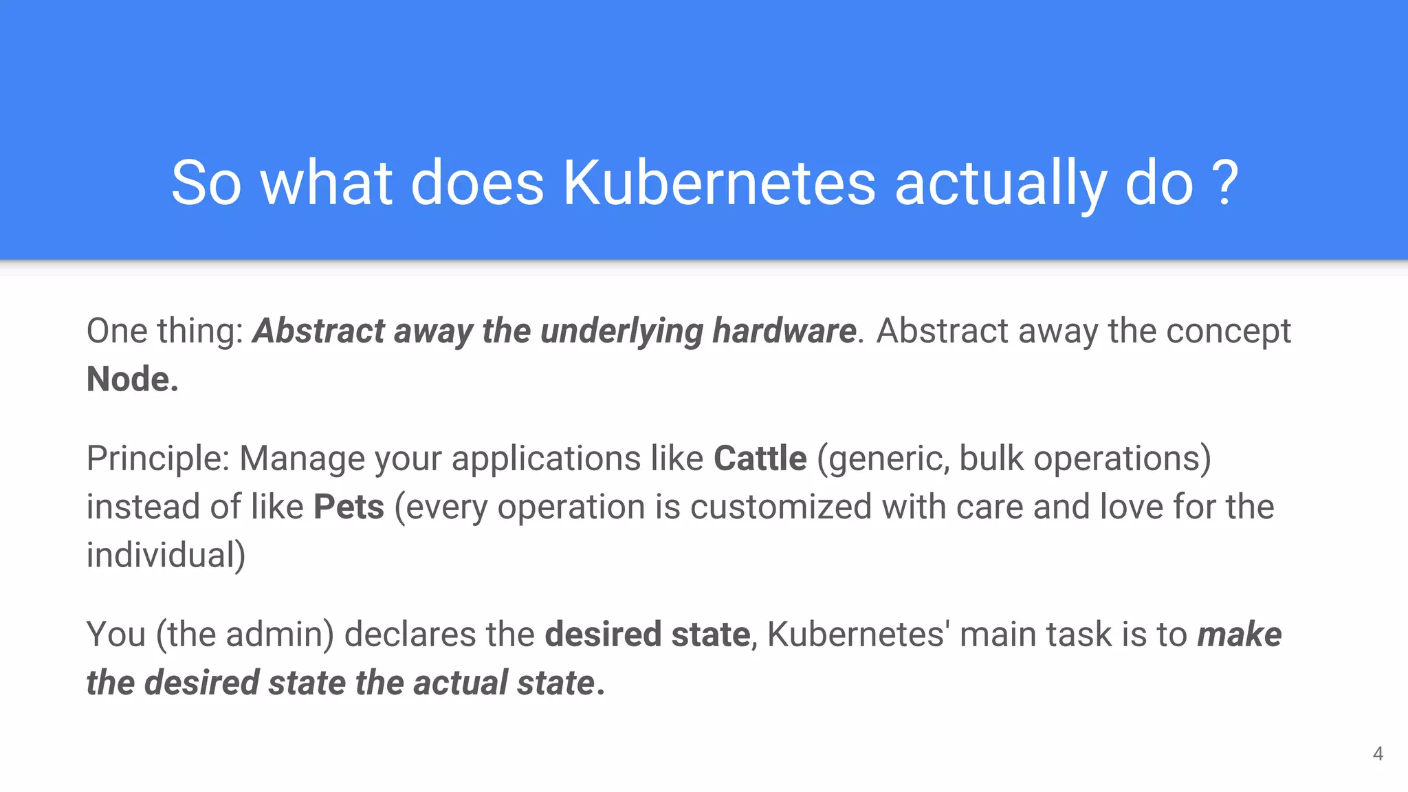 So what does Kubernetes actually do ?
One thing: Abstract away the underlying hardware. Abstract away the concept
Node.
Principle: Manage your applications like Cattle (generic, bulk operations)
instead of like Pets (every operation is customized with care and love for the
individual)
You (the admin) declares the desired state, Kubernetes' main task is to make
the desired state the actual state.
4
 