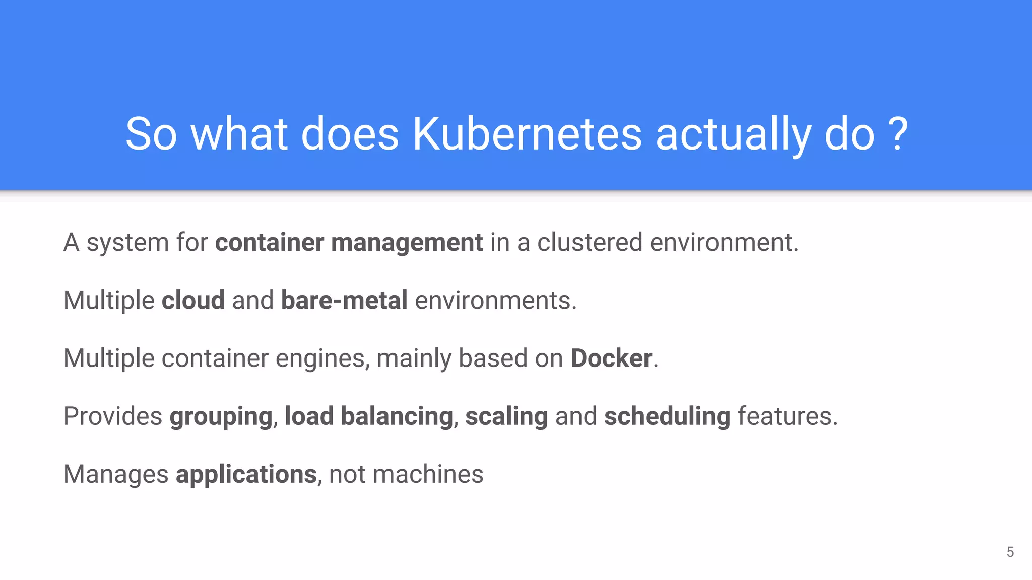 So what does Kubernetes actually do ?
A system for container management in a clustered environment.
Multiple cloud and bare-metal environments.
Multiple container engines, mainly based on Docker.
Provides grouping, load balancing, scaling and scheduling features.
Manages applications, not machines
5
 