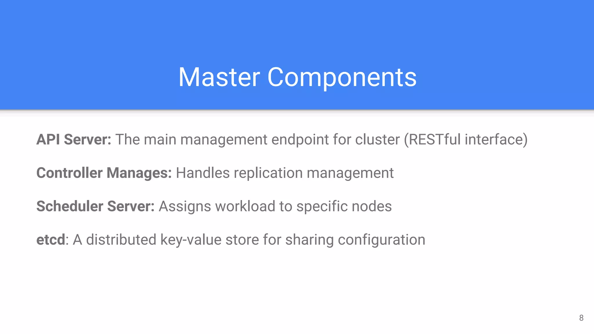 Master Components
API Server: The main management endpoint for cluster (RESTful interface)
Controller Manages: Handles replication management
Scheduler Server: Assigns workload to specific nodes
etcd: A distributed key-value store for sharing configuration
8
 