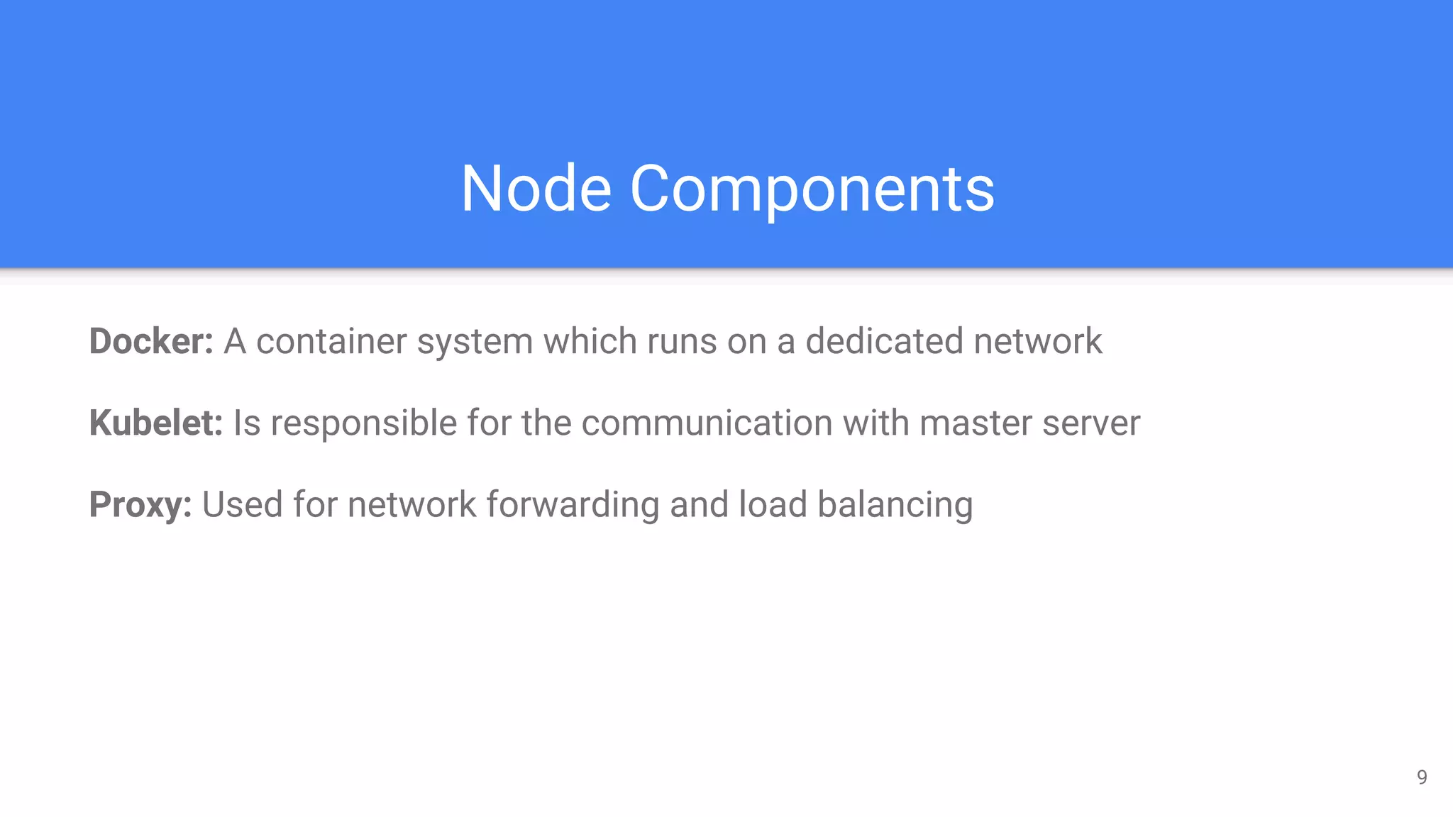 Node Components
Docker: A container system which runs on a dedicated network
Kubelet: Is responsible for the communication with master server
Proxy: Used for network forwarding and load balancing
9
 