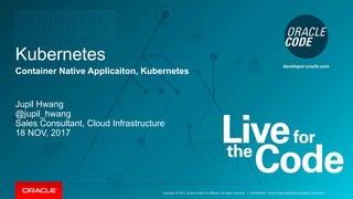 Copyright © 2017, Oracle and/or its affiliates. All rights reserved. |
Kubernetes
Container Native Applicaiton, Kubernetes
Jupil Hwang
@jupil_hwang
Sales Consultant, Cloud Infrastructure
18 NOV, 2017
Confidential – Oracle Internal/Restricted/Highly Restricted
 