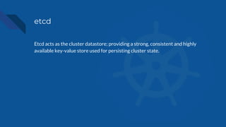 etcd
Etcd acts as the cluster datastore; providing a strong, consistent and highly
available key-value store used for persisting cluster state.
 