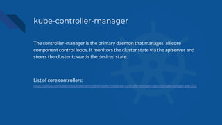 kube-controller-manager
The controller-manager is the primary daemon that manages all core
component control loops. It monitors the cluster state via the apiserver and
steers the cluster towards the desired state.
List of core controllers:
https://github.com/kubernetes/kubernetes/blob/master/cmd/kube-controller-manager/app/controllermanager.go#L332
 