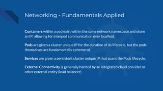 Networking - Fundamentals Applied
Containers within a pod exist within the same network namespace and share
an IP; allowing for interpod communication over localhost.
Pods are given a cluster unique IP for the duration of its lifecycle, but the pods
themselves are fundamentally ephemeral.
Services are given a persistent cluster unique IP that spans the Pods lifecycle.
External Connectivity is generally handed by an integrated cloud provider or
other external entity (load balancer)
 