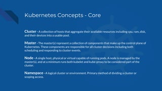 Kubernetes Concepts - Core
Cluster - A collection of hosts that aggregate their available resources including cpu, ram, disk,
and their devices into a usable pool.
Master - The master(s) represent a collection of components that make up the control plane of
Kubernetes. These components are responsible for all cluster decisions including both
scheduling and responding to cluster events.
Node - A single host, physical or virtual capable of running pods. A node is managed by the
master(s), and at a minimum runs both kubelet and kube-proxy to be considered part of the
cluster.
Namespace - A logical cluster or environment. Primary method of dividing a cluster or
scoping access.
 