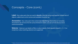 Concepts - Core (cont.)
Label - Key-value pairs that are used to identify, describe and group together related sets of
objects. Labels have a strict syntax and available character set. *
Annotation - Key-value pairs that contain non-identifying information or metadata.
Annotations do not have the the syntax limitations labels and can contain structured or
unstructured data.
Selector - Selectors use labels to filter or select objects. Both equality-based (=, ==, !=) or
simple key-value matching selectors are supported.
* https://kubernetes.io/docs/concepts/overview/working-with-objects/labels/#syntax-and-character-set
 
