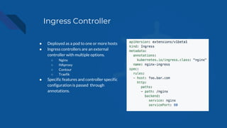 Ingress Controller
● Deployed as a pod to one or more hosts
● Ingress controllers are an external
controller with multiple options.
○ Nginx
○ HAproxy
○ Contour
○ Traefik
● Specific features and controller specific
configuration is passed through
annotations.
 