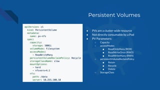 Persistent Volumes
● PVs are a cluster-wide resource
● Not directly consumable by a Pod
● PV Parameters:
○ Capacity
○ accessModes
■ ReadOnlyMany (ROX)
■ ReadWriteOnce (RWO)
■ ReadWriteMany (RWX)
○ persistentVolumeReclaimPolicy
■ Retain
■ Recycle
■ Delete
○ StorageClass
 