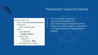 Persistent Volume Claims
● PVCs are scoped to namespaces
● Supports accessModes like PVs
● Uses resource request model similar to Pods
● Claims will consume storage from matching PVs
or StorageClasses based on storageClass and
selectors.
 