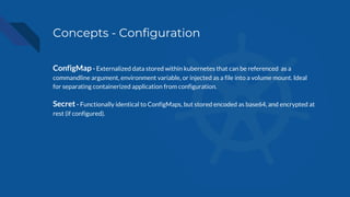 Concepts - Configuration
ConfigMap - Externalized data stored within kubernetes that can be referenced as a
commandline argument, environment variable, or injected as a file into a volume mount. Ideal
for separating containerized application from configuration.
Secret - Functionally identical to ConfigMaps, but stored encoded as base64, and encrypted at
rest (if configured).
 