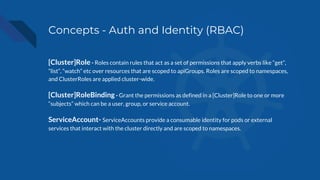 Concepts - Auth and Identity (RBAC)
[Cluster]Role - Roles contain rules that act as a set of permissions that apply verbs like “get”,
“list”, “watch” etc over resources that are scoped to apiGroups. Roles are scoped to namespaces,
and ClusterRoles are applied cluster-wide.
[Cluster]RoleBinding - Grant the permissions as defined in a [Cluster]Role to one or more
“subjects” which can be a user, group, or service account.
ServiceAccount- ServiceAccounts provide a consumable identity for pods or external
services that interact with the cluster directly and are scoped to namespaces.
 