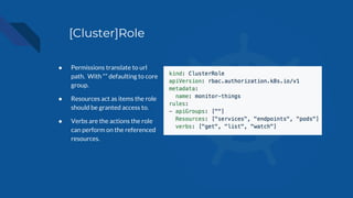 [Cluster]Role
● Permissions translate to url
path. With “” defaulting to core
group.
● Resources act as items the role
should be granted access to.
● Verbs are the actions the role
can perform on the referenced
resources.
 