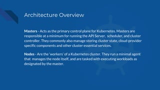 Architecture Overview
Masters - Acts as the primary control plane for Kubernetes. Masters are
responsible at a minimum for running the API Server, scheduler, and cluster
controller. They commonly also manage storing cluster state, cloud-provider
specific components and other cluster essential services.
Nodes - Are the ‘workers’ of a Kubernetes cluster. They run a minimal agent
that manages the node itself, and are tasked with executing workloads as
designated by the master.
 