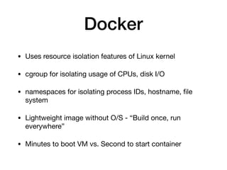 Docker
• Uses resource isolation features of Linux kernel

• cgroup for isolating usage of CPUs, disk I/O

• namespaces for isolating process IDs, hostname, ﬁle
system

• Lightweight image without O/S - “Build once, run
everywhere”

• Minutes to boot VM vs. Second to start container
 