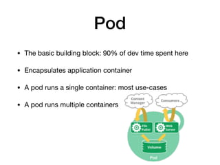 Pod
• The basic building block: 90% of dev time spent here

• Encapsulates application container 

• A pod runs a single container: most use-cases

• A pod runs multiple containers
 