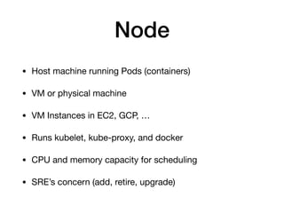 Node
• Host machine running Pods (containers)

• VM or physical machine

• VM Instances in EC2, GCP, …

• Runs kubelet, kube-proxy, and docker

• CPU and memory capacity for scheduling

• SRE’s concern (add, retire, upgrade)
 