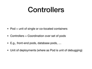 Controllers
• Pod = unit of single or co-located containers

• Controllers = Coordination over set of pods

• E.g., front-end pods, database pods, …

• Unit of deployments (where as Pod is unit of debugging)
 
