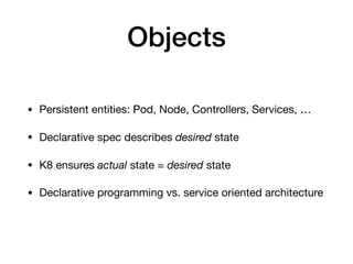 Objects
• Persistent entities: Pod, Node, Controllers, Services, …

• Declarative spec describes desired state

• K8 ensures actual state = desired state

• Declarative programming vs. service oriented architecture
 