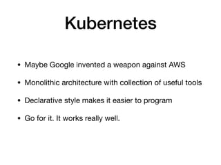 Kubernetes
• Maybe Google invented a weapon against AWS

• Monolithic architecture with collection of useful tools

• Declarative style makes it easier to program

• Go for it. It works really well.
 