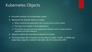 Kubernetes Objects
 Persistent entities of a Kubernetes system
 Represent the desired state of a cluster
 What containerized applications are running (and on which nodes)
 The resources available to those applications
 The policies around how those applications behave, such as restart policies,
upgrades, and fault-tolerance
 Object(s) define the intended workload of a cluster
 The Kubernetes API or kubectl can be used to create, modify, or delete any
kubernetes object(s). (kubectl internally calls the kubernetes API)
 