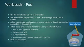 Workloads - Pod
 It is the basic building block of Kubernetes.
 the smallest and simplest unit of the Kubernetes objects that can be
created.
 A Pod represents a running process on your cluster (a single instance of an
application in Kubernetes).
 A Pod object encapsulates the following components & features:
 One or more application container(s)
 Storage resource(s)
 A unique network IP
 Options that govern how the container(s) should run
 Pods are ephemeral.
Node
Pod
container
kube-apiserver
kubelet
 