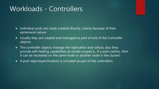 Workloads - Controllers
 Individual pods are rarely created directly, mainly because of their
ephemeral nature.
 Usually they are created and managed as part of one of the Controller
objects.
 The controller objects manage the replication and rollout, also they
provide self-healing capabilities as cluster scope(i.e., if a pod crashes, then
it can be recreated on the same node or another node in the cluster)
 A pod object(specification) is included as part of the controllers.
 