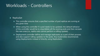 Workloads - Controllers
 ReplicaSet
 This controller ensures that a specified number of pod replicas are running at
any given time
 When using this controller if a pod needs to be updated, the default behavior
of the controller would be to stop/delete all the existing pods and then recreate
the new ones.(i.e., replica sets cannot perform a rolling-update)
 Deployment controller define and manage replicasets as a part of their process
and also support rolling-updates to the pods, thus kubernetes recommends
using Deployments instead of directly using ReplicaSets.
 