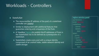 Workloads - Controllers
 StatefulSet
 The resources(like IP address of the pod) of a statefulset
controller are stateful.
 Similar to deployment with additional features that
guarantee ordering and uniqueness of the Pods.
 A ‘Headless’ Service(to publish the IP addresses of Pods in
the StatefulSet) has to be defined as a prerequisite of a
statefulset.
 StatefulSets create every pod with a unique identity
comprosed of an ordinal index, stable network identity and
stable storage.
nginx-service.yaml:
apiVersion: v1
kind: Service
metadata:
name: nginx
labels:
app: nginx
spec:
ports:
- port: 80
name: web
clusterIP: None
selector:
app: nginx
 
