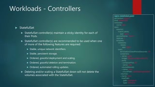 Workloads - Controllers
 StatefulSet
 StatefulSet controller(s) maintain a sticky identity for each of
their Pods.
 StatefulSet controller(s) are recommended to be used when one
of more of the following features are required:
 Stable, unique network identifiers.
 Stable, persistent storage.
 Ordered, graceful deployment and scaling.
 Ordered, graceful deletion and termination.
 Ordered, automated rolling updates.
 Deleting and/or scaling a StatefulSet down will not delete the
volumes associated with the StatefulSet.
nginx-statefulset.yaml:
apiVersion: apps/v1
kind: StatefulSet
metadata:
name: web
spec:
selector:
matchLabels:
app: nginx
serviceName: "nginx"
replicas: 3
template:
metadata:
labels:
app: nginx
spec:
terminationGracePeriodSeconds: 10
containers:
- name: nginx
image: k8s.gcr.io/nginx-slim:0.8
ports:
- containerPort: 80
name: web
volumeMounts:
- name: www
mountPath: /usr/share/nginx/html
volumes:
- name: www
hostPath:
path: /opt/nginx/
type: Directory
 