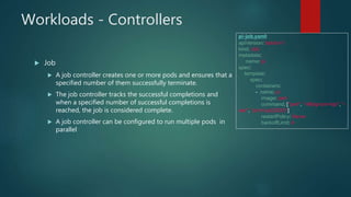 Workloads - Controllers
 Job
 A job controller creates one or more pods and ensures that a
specified number of them successfully terminate.
 The job controller tracks the successful completions and
when a specified number of successful completions is
reached, the job is considered complete.
 A job controller can be configured to run multiple pods in
parallel
pi-job.yaml:
apiVersion: batch/v1
kind: Job
metadata:
name: pi
spec:
template:
spec:
containers:
- name: pi
image: perl
command: ["perl", "-Mbignum=bpi", "-
wle", "print bpi(2000)"]
restartPolicy: Never
backoffLimit: 4
 