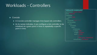 Workloads - Controllers
 CronJob
 A CronJob controller manages time based Job controllers.
 As its names indicates, it can configure a Job controller to be
initialized at a given point in time or repeatedly a specific
point in time.
helloworld-cronjob.yaml:
apiVersion: batch/v1beta1
kind: CronJob
metadata:
name: hello
spec:
schedule: "*/1 * * * *"
jobTemplate:
spec:
template:
spec:
containers:
- name: hello
image: busybox
args: - /bin/sh
- -c
- date; echo “HelloWorld”
restartPolicy: OnFailure
 