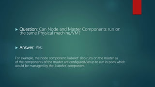  Question: Can Node and Master Components run on
the same Physical machine/VM?
 Answer: Yes.
For example, the node component ‘kubelet’ also runs on the master as
of the components of the master are configured/setup to run in pods which
would be managed by the ‘kubelet’ component.
 