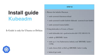 Install guide
Kubeadm
STEP #5
12
Restart the kubelet Daemon
sudo systemctl daemon-reload
sudo systemctl enable kubelet &&sudo systemctl start kublet
sudo systemctl status kublet
Using kubeadm to Create a Cluster
sudo kubeadm init --pod-network-cidr=192.168.0.0/16
mkdir -p $HOME/.kube
sudo cp -i /etc/kubernetes/admin.conf $HOME/.kube/
conﬁg
sudo chown $(id -u):$(id -g) $HOME/.kube/conﬁg
kubectl get node
Is Guide is only for Ubuntu or Debian
 