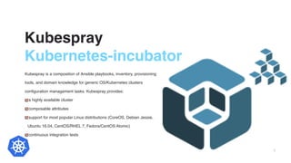Kubespray
Kubernetes-incubator
Kubespray is a composition of Ansible playbooks, inventory, provisioning
tools, and domain knowledge for generic OS/Kubernetes clusters
configuration management tasks. Kubespray provides:
a highly available cluster
composable attributes
support for most popular Linux distributions (CoreOS, Debian Jessie,
Ubuntu 16.04, CentOS/RHEL 7, Fedora/CentOS Atomic)
continuous integration tests
5
 